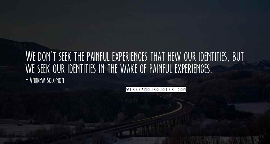 Andrew Solomon Quotes: We don't seek the painful experiences that hew our identities, but we seek our identities in the wake of painful experiences.