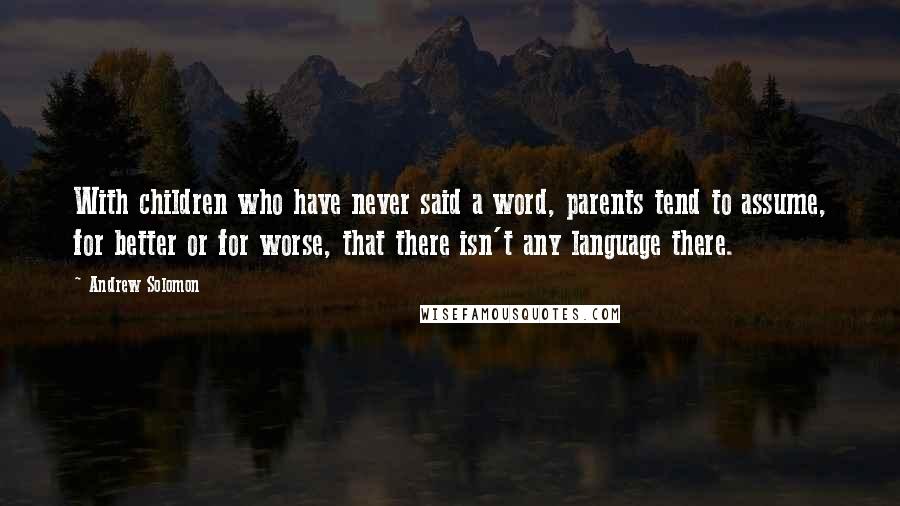 Andrew Solomon Quotes: With children who have never said a word, parents tend to assume, for better or for worse, that there isn't any language there.