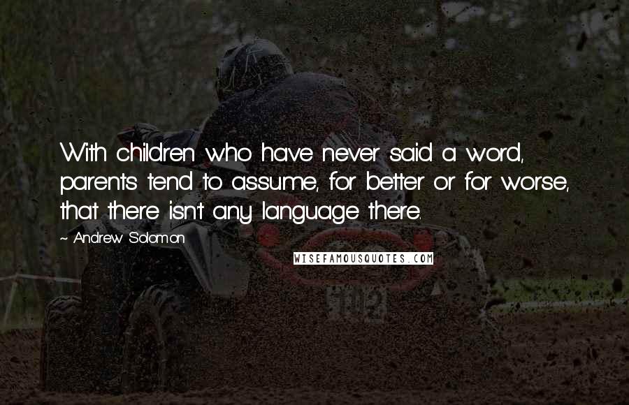 Andrew Solomon Quotes: With children who have never said a word, parents tend to assume, for better or for worse, that there isn't any language there.