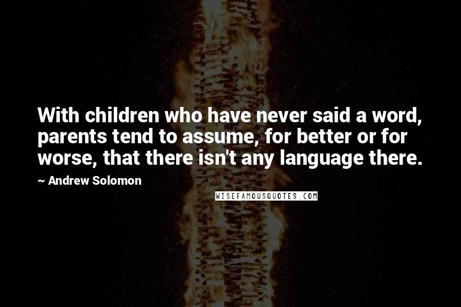 Andrew Solomon Quotes: With children who have never said a word, parents tend to assume, for better or for worse, that there isn't any language there.