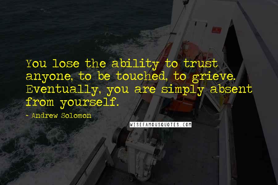 Andrew Solomon Quotes: You lose the ability to trust anyone, to be touched, to grieve. Eventually, you are simply absent from yourself.