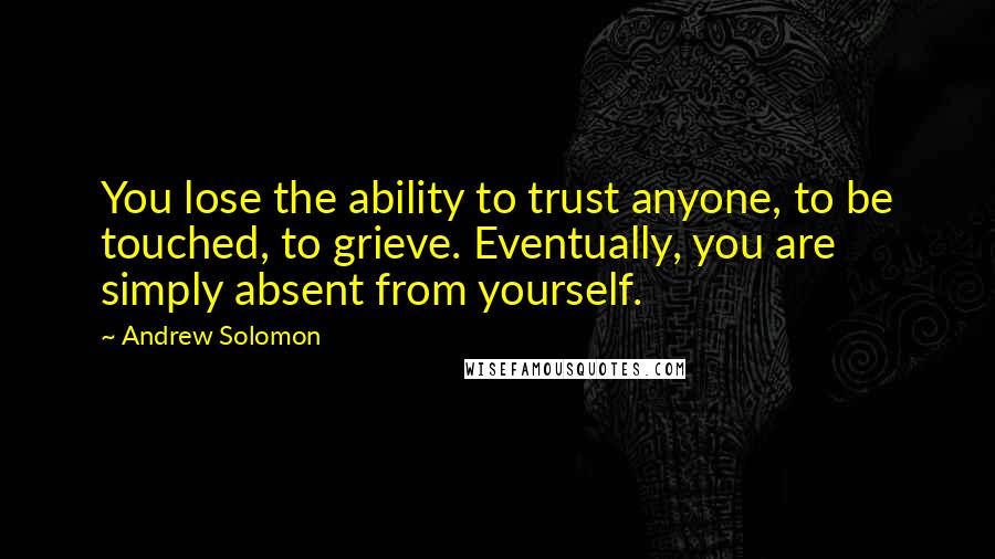 Andrew Solomon Quotes: You lose the ability to trust anyone, to be touched, to grieve. Eventually, you are simply absent from yourself.