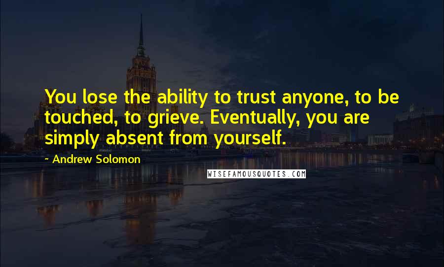 Andrew Solomon Quotes: You lose the ability to trust anyone, to be touched, to grieve. Eventually, you are simply absent from yourself.