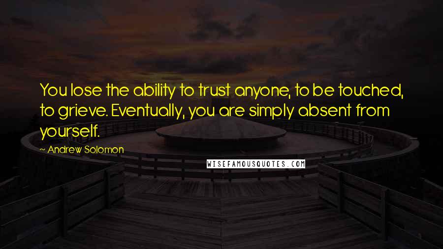 Andrew Solomon Quotes: You lose the ability to trust anyone, to be touched, to grieve. Eventually, you are simply absent from yourself.