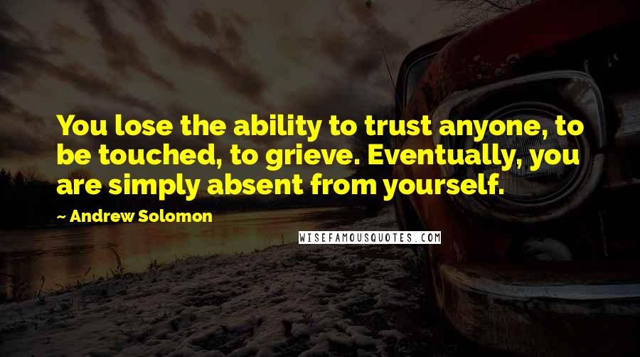 Andrew Solomon Quotes: You lose the ability to trust anyone, to be touched, to grieve. Eventually, you are simply absent from yourself.