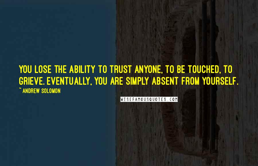 Andrew Solomon Quotes: You lose the ability to trust anyone, to be touched, to grieve. Eventually, you are simply absent from yourself.