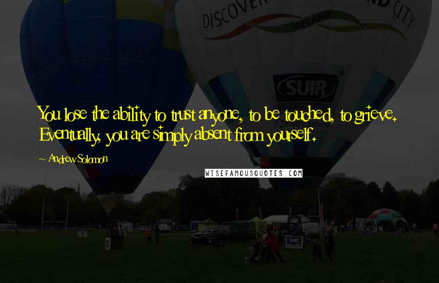 Andrew Solomon Quotes: You lose the ability to trust anyone, to be touched, to grieve. Eventually, you are simply absent from yourself.