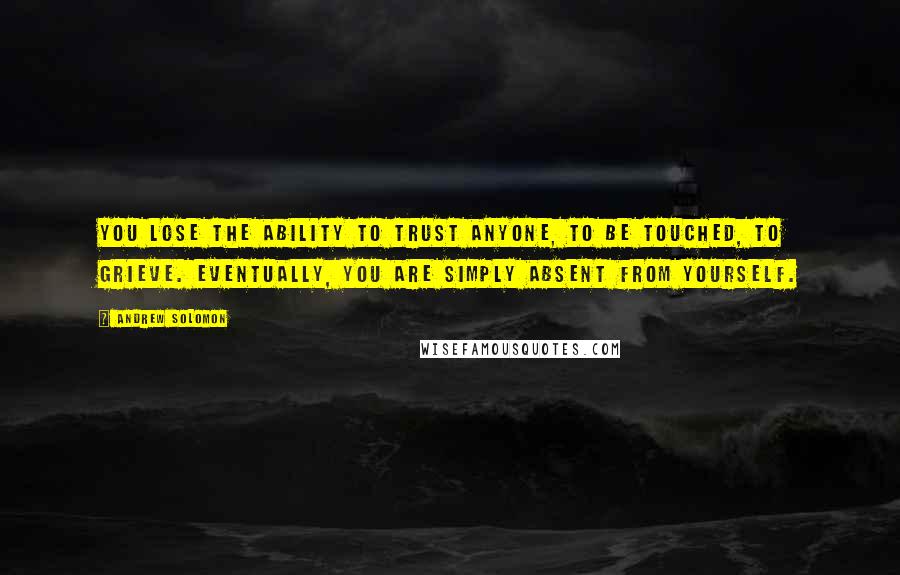 Andrew Solomon Quotes: You lose the ability to trust anyone, to be touched, to grieve. Eventually, you are simply absent from yourself.