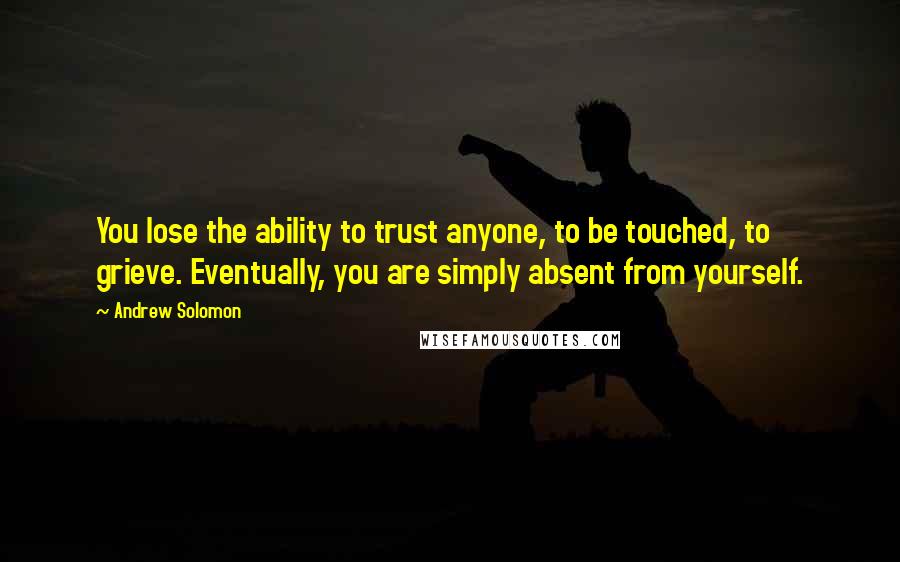 Andrew Solomon Quotes: You lose the ability to trust anyone, to be touched, to grieve. Eventually, you are simply absent from yourself.