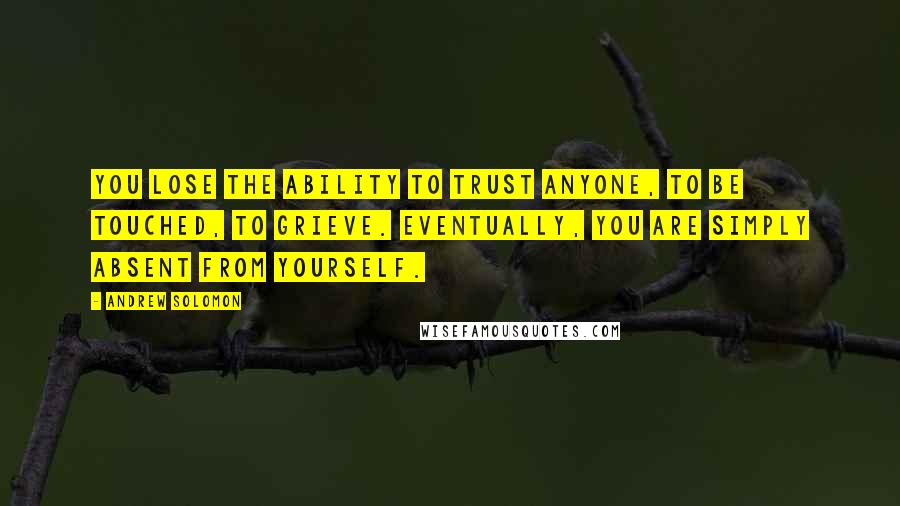 Andrew Solomon Quotes: You lose the ability to trust anyone, to be touched, to grieve. Eventually, you are simply absent from yourself.