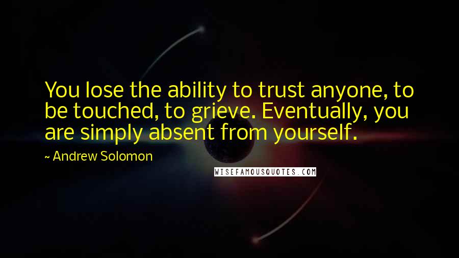 Andrew Solomon Quotes: You lose the ability to trust anyone, to be touched, to grieve. Eventually, you are simply absent from yourself.