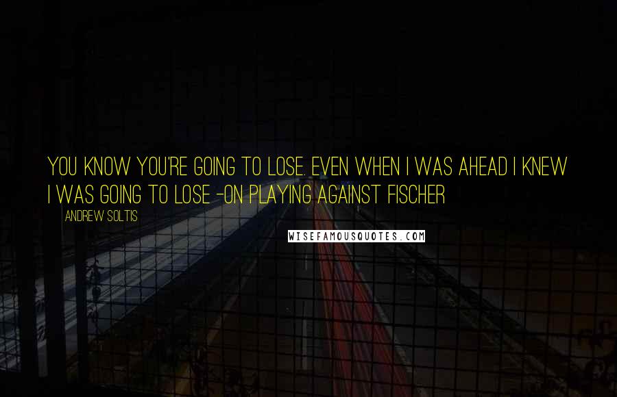 Andrew Soltis Quotes: You know you're going to lose. Even when I was ahead I knew I was going to lose -on playing against Fischer