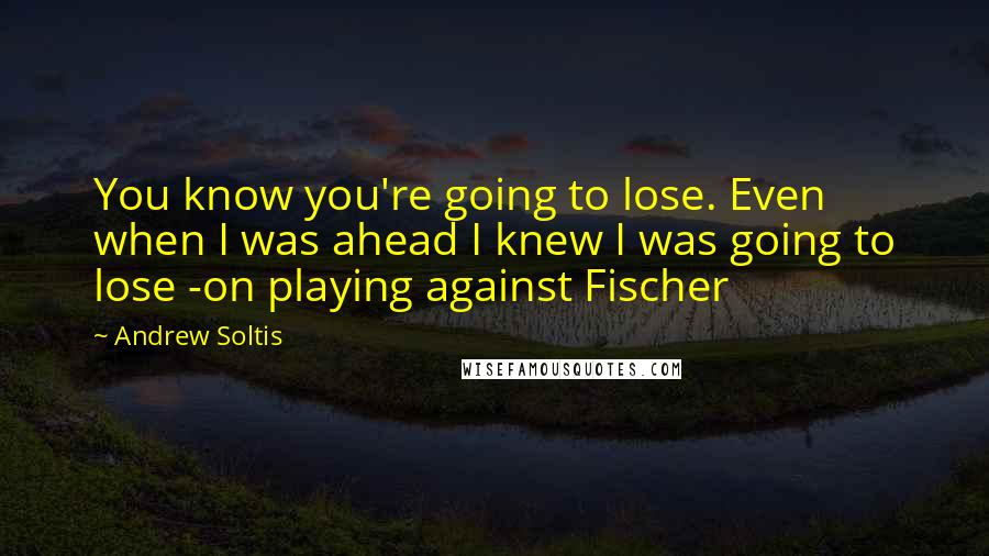 Andrew Soltis Quotes: You know you're going to lose. Even when I was ahead I knew I was going to lose -on playing against Fischer