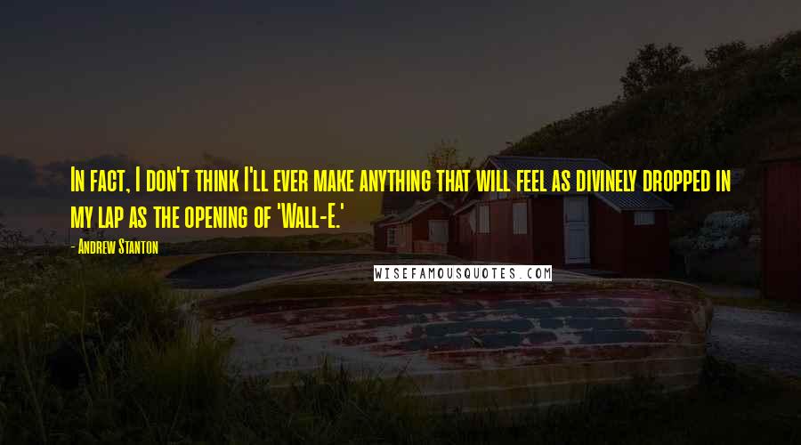 Andrew Stanton Quotes: In fact, I don't think I'll ever make anything that will feel as divinely dropped in my lap as the opening of 'Wall-E.'