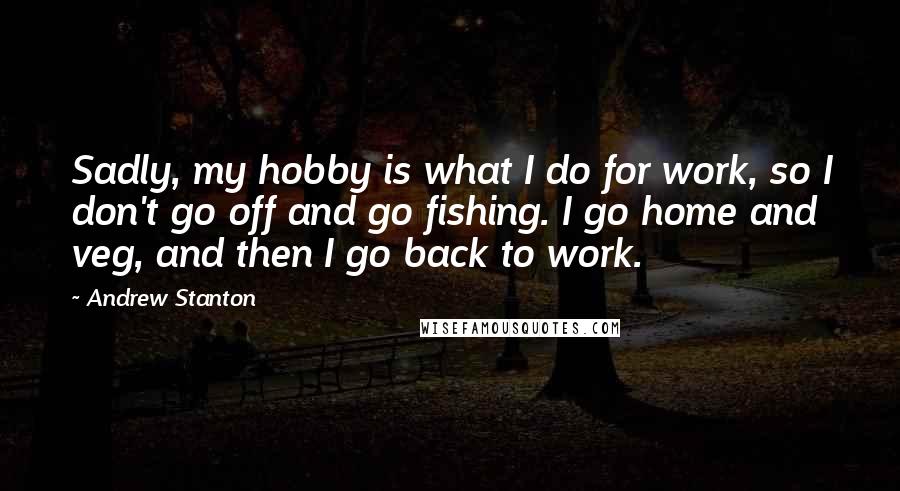 Andrew Stanton Quotes: Sadly, my hobby is what I do for work, so I don't go off and go fishing. I go home and veg, and then I go back to work.