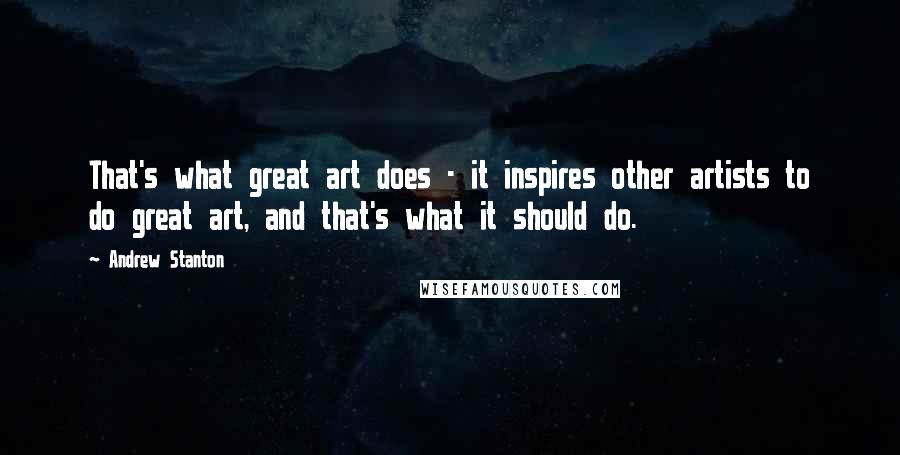 Andrew Stanton Quotes: That's what great art does - it inspires other artists to do great art, and that's what it should do.