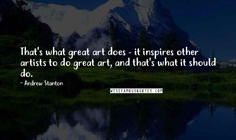 Andrew Stanton Quotes: That's what great art does - it inspires other artists to do great art, and that's what it should do.