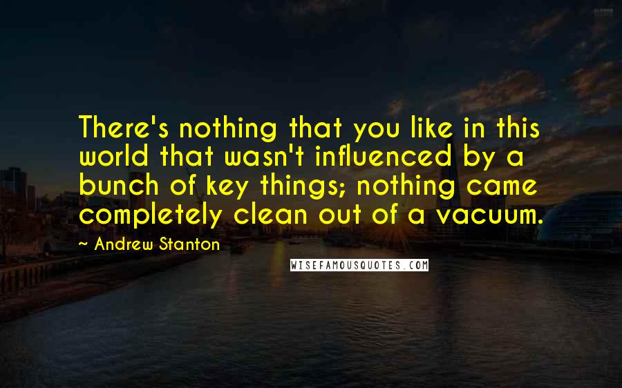 Andrew Stanton Quotes: There's nothing that you like in this world that wasn't influenced by a bunch of key things; nothing came completely clean out of a vacuum.
