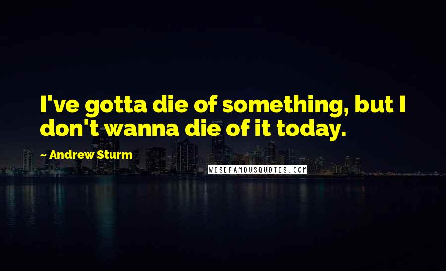 Andrew Sturm Quotes: I've gotta die of something, but I don't wanna die of it today.