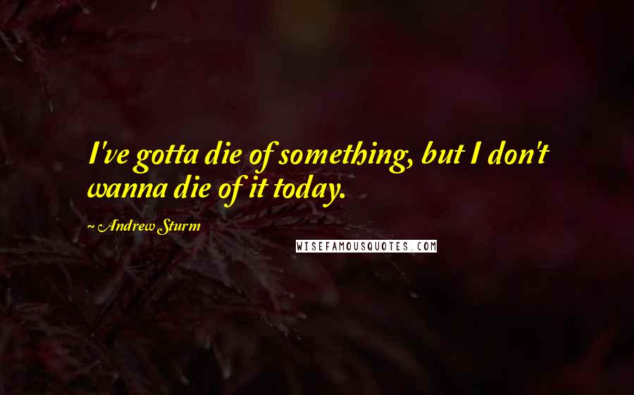 Andrew Sturm Quotes: I've gotta die of something, but I don't wanna die of it today.