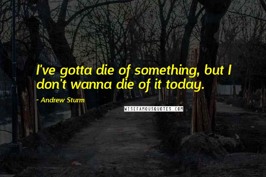 Andrew Sturm Quotes: I've gotta die of something, but I don't wanna die of it today.