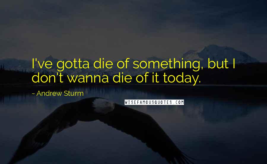 Andrew Sturm Quotes: I've gotta die of something, but I don't wanna die of it today.