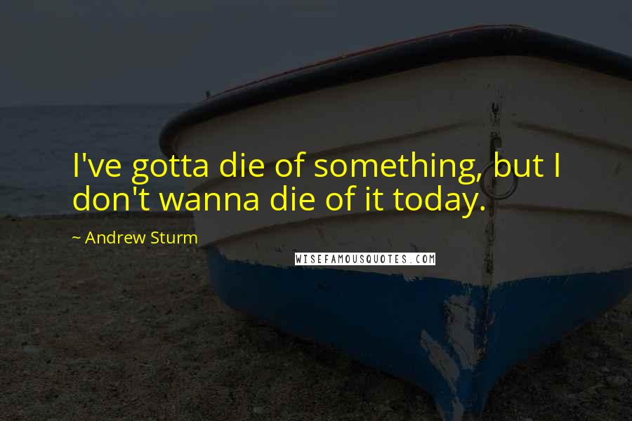 Andrew Sturm Quotes: I've gotta die of something, but I don't wanna die of it today.