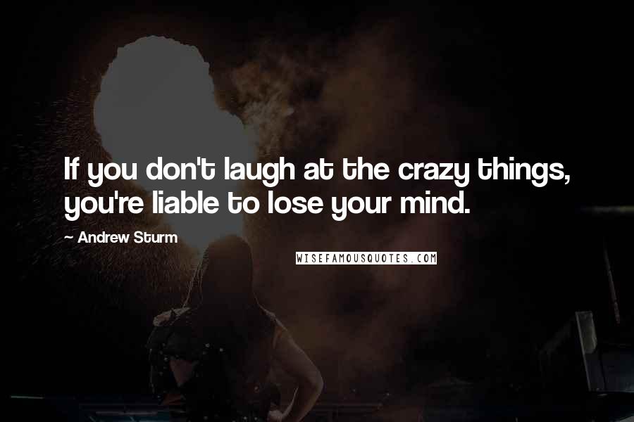 Andrew Sturm Quotes: If you don't laugh at the crazy things, you're liable to lose your mind.