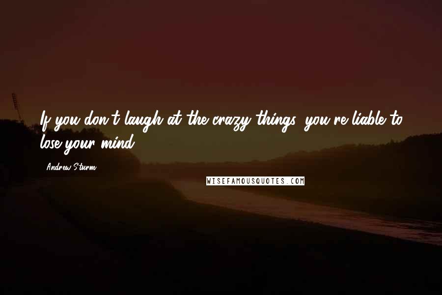 Andrew Sturm Quotes: If you don't laugh at the crazy things, you're liable to lose your mind.