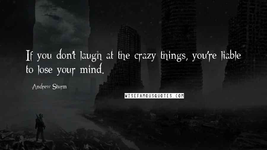 Andrew Sturm Quotes: If you don't laugh at the crazy things, you're liable to lose your mind.