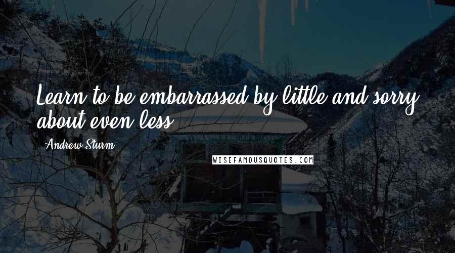 Andrew Sturm Quotes: Learn to be embarrassed by little and sorry about even less.