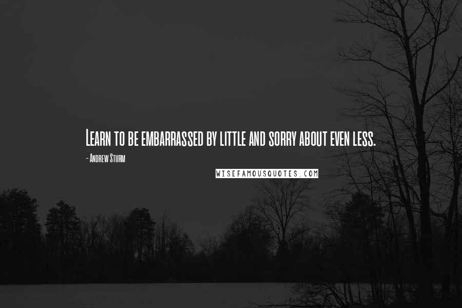 Andrew Sturm Quotes: Learn to be embarrassed by little and sorry about even less.