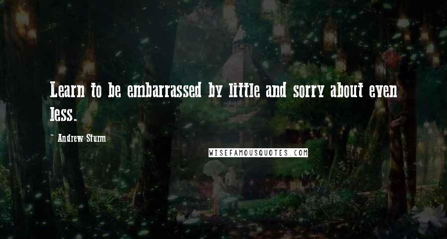 Andrew Sturm Quotes: Learn to be embarrassed by little and sorry about even less.