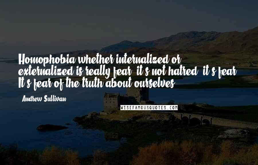 Andrew Sullivan Quotes: Homophobia whether internalized or externalized is really fear; it's not hatred, it's fear. It's fear of the truth about ourselves.