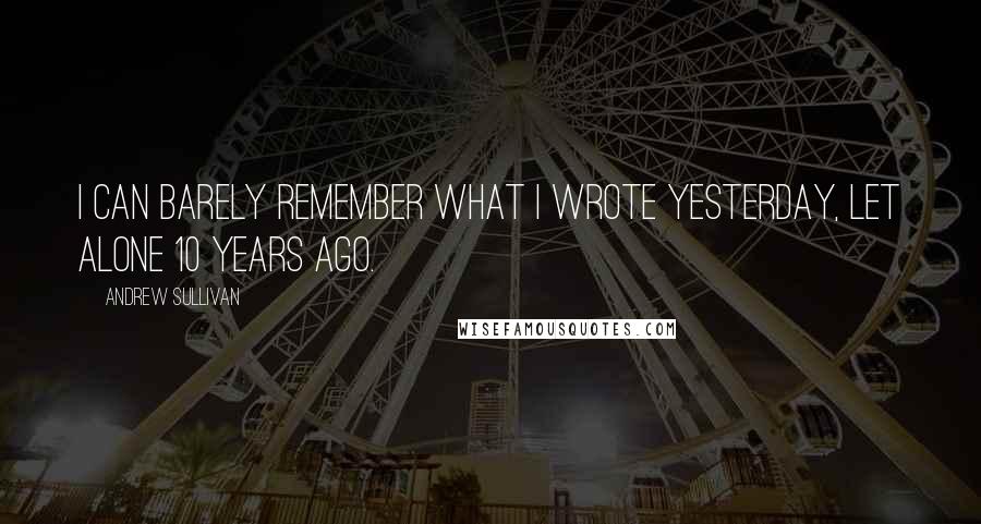 Andrew Sullivan Quotes: I can barely remember what I wrote yesterday, let alone 10 years ago.