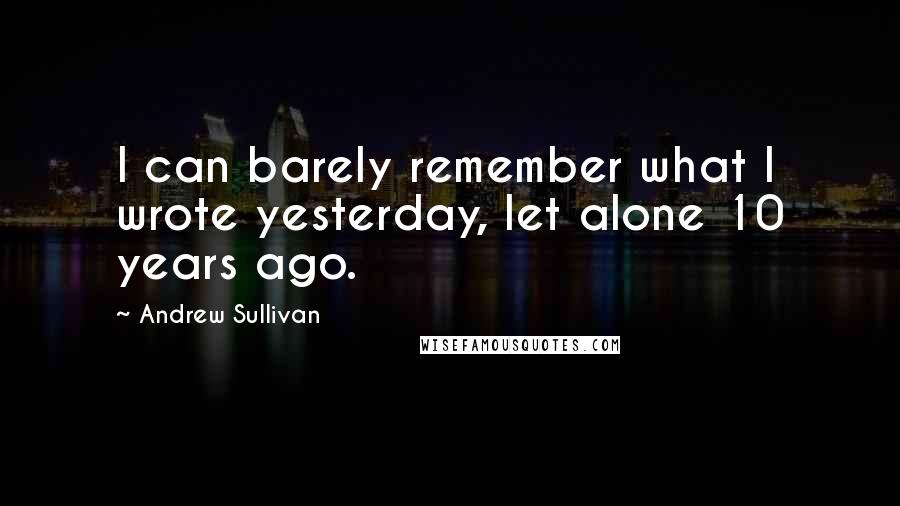 Andrew Sullivan Quotes: I can barely remember what I wrote yesterday, let alone 10 years ago.