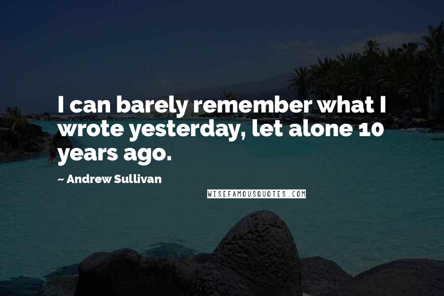 Andrew Sullivan Quotes: I can barely remember what I wrote yesterday, let alone 10 years ago.