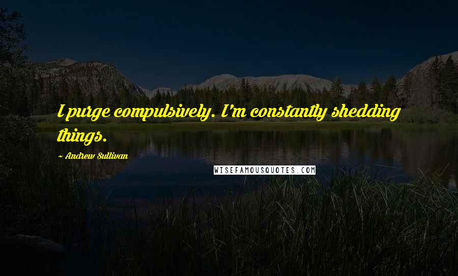 Andrew Sullivan Quotes: I purge compulsively. I'm constantly shedding things.