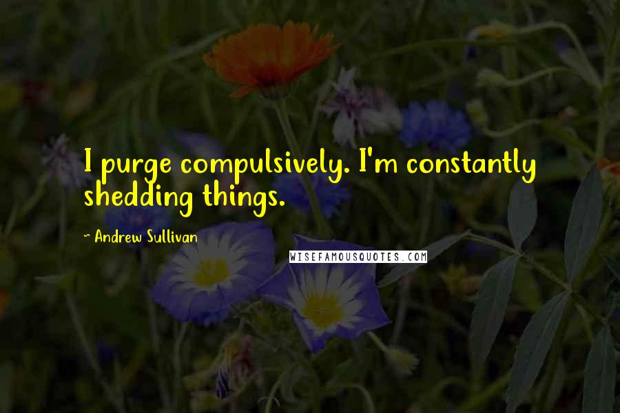 Andrew Sullivan Quotes: I purge compulsively. I'm constantly shedding things.