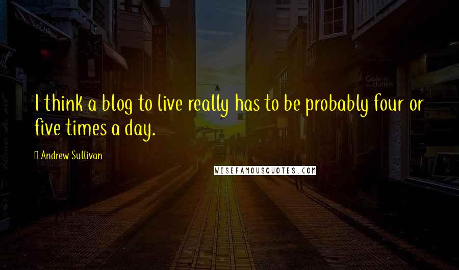 Andrew Sullivan Quotes: I think a blog to live really has to be probably four or five times a day.