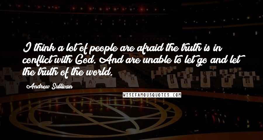 Andrew Sullivan Quotes: I think a lot of people are afraid the truth is in conflict with God. And are unable to let go and let the truth of the world.