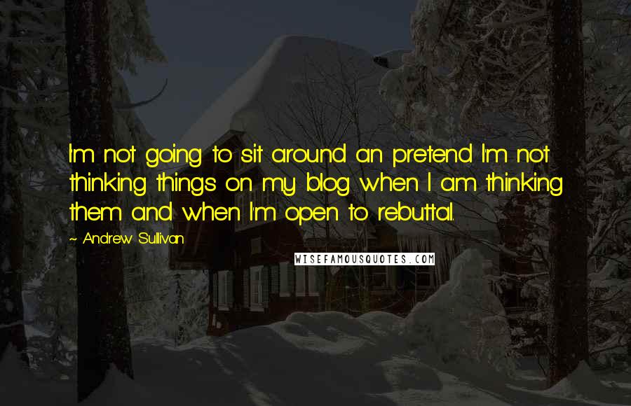 Andrew Sullivan Quotes: I'm not going to sit around an pretend I'm not thinking things on my blog when I am thinking them and when I'm open to rebuttal.