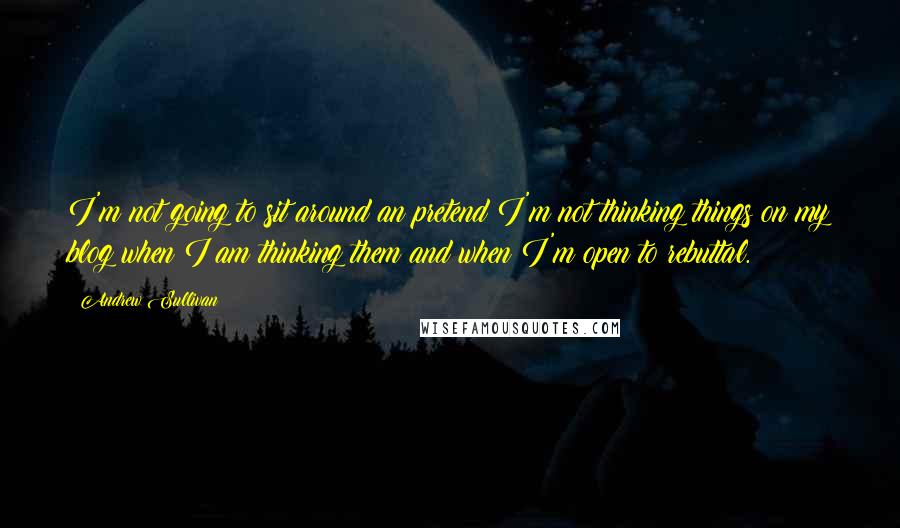 Andrew Sullivan Quotes: I'm not going to sit around an pretend I'm not thinking things on my blog when I am thinking them and when I'm open to rebuttal.