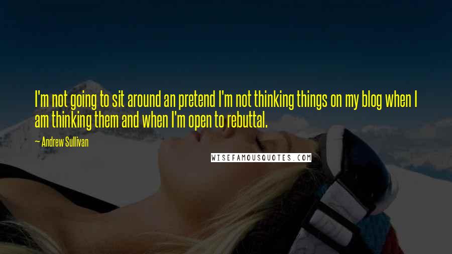 Andrew Sullivan Quotes: I'm not going to sit around an pretend I'm not thinking things on my blog when I am thinking them and when I'm open to rebuttal.