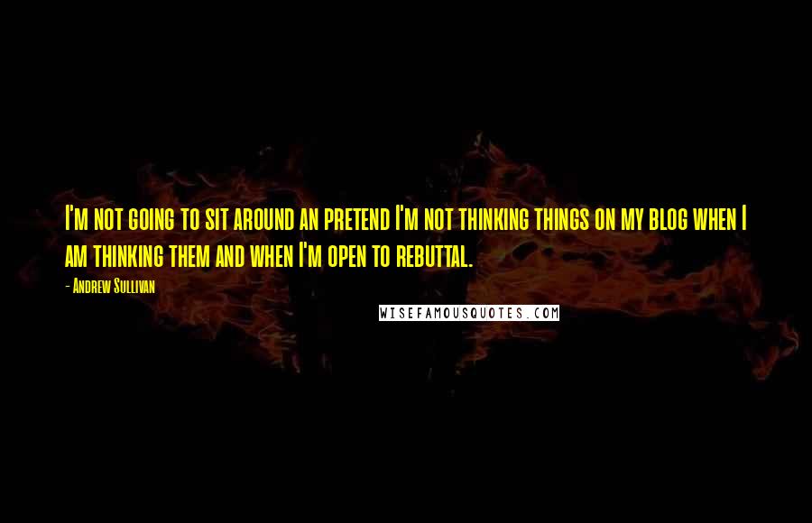 Andrew Sullivan Quotes: I'm not going to sit around an pretend I'm not thinking things on my blog when I am thinking them and when I'm open to rebuttal.