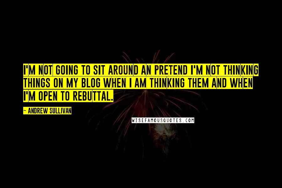 Andrew Sullivan Quotes: I'm not going to sit around an pretend I'm not thinking things on my blog when I am thinking them and when I'm open to rebuttal.