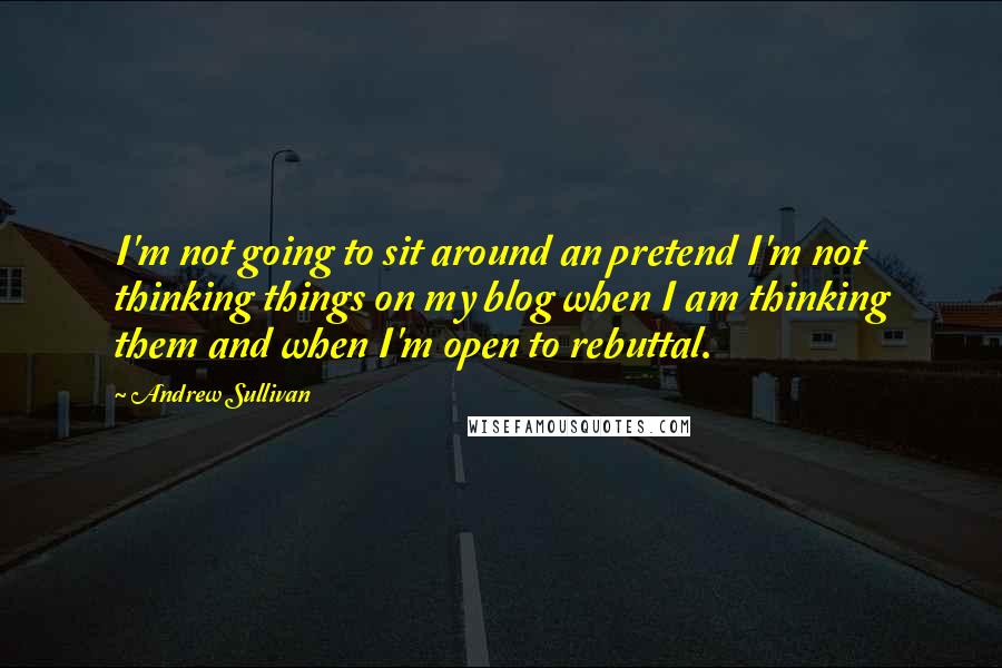 Andrew Sullivan Quotes: I'm not going to sit around an pretend I'm not thinking things on my blog when I am thinking them and when I'm open to rebuttal.