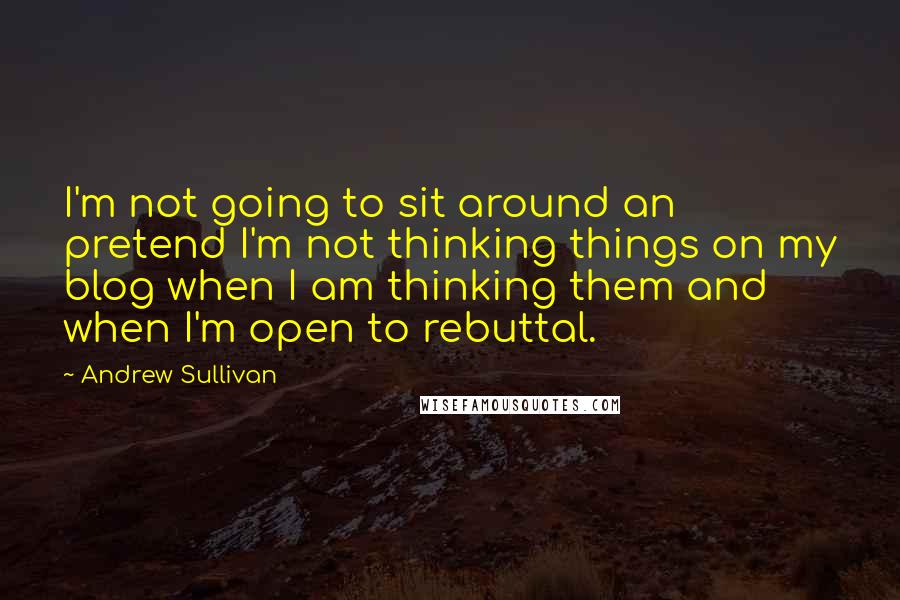 Andrew Sullivan Quotes: I'm not going to sit around an pretend I'm not thinking things on my blog when I am thinking them and when I'm open to rebuttal.