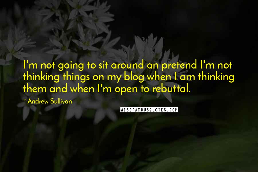 Andrew Sullivan Quotes: I'm not going to sit around an pretend I'm not thinking things on my blog when I am thinking them and when I'm open to rebuttal.