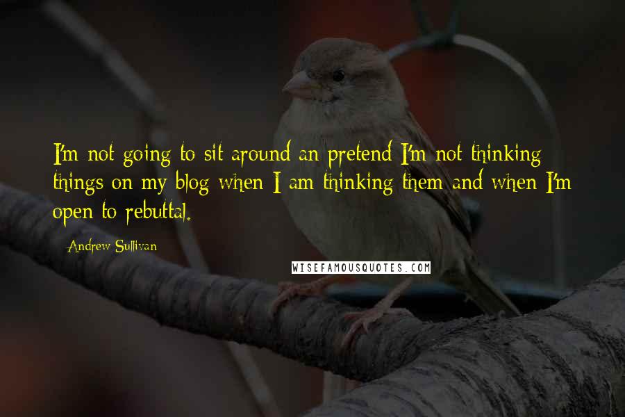 Andrew Sullivan Quotes: I'm not going to sit around an pretend I'm not thinking things on my blog when I am thinking them and when I'm open to rebuttal.